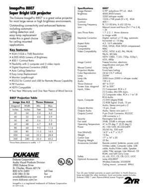 Page 2
The Dukane ImagePro 8807 is a great value projector 
for most large venue or high brightness environments. 
Outstanding connectivity and enhanced features  
including automatic  
ceiling detection and  
easy lamp replacement 
make this a great choice 
for ceiling mounted  
applications.
Dukane Corporation
Audio Visual Products Division
2900 Dukane Drive
St. Charles, Illinois 60174
800-676-2485      toll-free
630-584-5156      fax
avsales@dukcorp.com    e-mail
www.dukcorp.com/av
ImagePro  is  a...