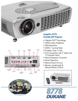 Page 1
8778
S-VideoAudioOut
ControlRS-232
Composite Video
Power
On/OffSwitch
AudioIn 1RGBIn
Component Video
ImagePro 8778
Portable DLP Projector
• Filterless DLP™ Technology 
• 2000 Lumens Brightness 
• XGA Resolution 
• 2000:1 Contrast Ratio 
• Portable, Only 7.6 lbs. 
• Full Connectivity with 3 Video and 
   2 Computer Inputs 
• Vertical Keystone Correction 
• Quiet Operation 
• Manual Zoom & Focus 
• Monitor Loopthrough &  
   Remote Mouse Control 
DVI-IRGBOutUSB
AudioIn 2L & RLock SlotIRReceiver 