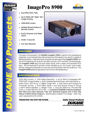 Page 1DUKANE AV Products
ImagePro 8900
FEATURES
SPECIFICATIONSCompact and powerful, the DUKANE ImagePro 8900 is ideal for the professional 
presenter, or as a shared educational resource that needs to be used in a variety of lighting situations.  Featuring dual computer inputs/outputs the ImagePro 8900 can 
accommodate two PC sources, two MAC sources, or PC and MAC  simultaneously.  The ImagePro 8900 also has dual video inputs, both s-video and standard RCA 
type.  The full featured IR remote control doubles...