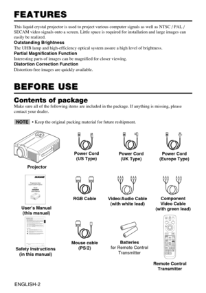 Page 12ENGLISH-2
FEATURES
FEATURES
This liquid crystal projector is used to project various computer signal\
s as well as NTSC / PAL / 
SECAM video signals onto a screen. Little space is required for installa\
tion and large images can
easily be realized.
Outstanding Brightness
The UHB lamp and high-efficiency optical system assure a high level of b\
rightness.
Partial Magnification Function
Interesting parts of images can be magnified for closer viewing. 
Distortion Correction Function
Distortion-free images...