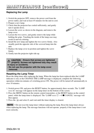 Page 28ENGLISH-18ENGLISH-18
M M M M
A A A A
I I I I
N N N N
T T T T
E E E E
N N N N
A A A A
N N N N
C C C C
E E E E
       
( ( ( (
c c c c
o o o o
n n n n
t t t t
i i i i
n n n n
u u u u
e e e e
d d d d
) ) ) )
Replacing the Lamp
1. Switch the projector OFF, remove the power cord from the
power outlet, and wait at least 45 minutes for the unit to cool.
2. Prepare a new lamp.
3. Check that the projector has cooled sufficiently, and gently
turn it upside down.
4. Loosen the screw as shown in the diagram, and...