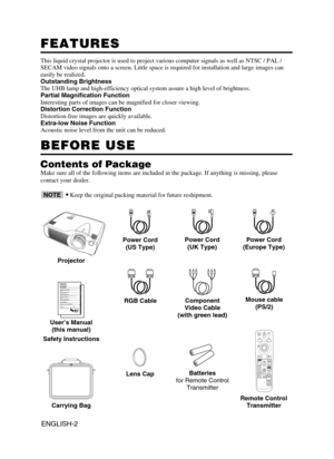 Page 12ENGLISH-2
FEATURES FEATURES
This liquid crystal projector is used to project various computer signals as well as NTSC / PAL /
SECAM video signals onto a screen. Little space is required for installation and large images can
easily be realized.
Outstanding Brightness
The UHB lamp and high-efficiency optical system assure a high level of brightness.
Partial Magnification Function
Interesting parts of images can be magnified for closer viewing. 
Distortion Correction Function
Distortion-free images are...