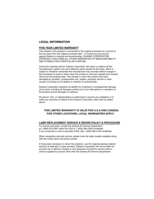 Page 49LEGAL INFORMA TION
FIVE-YEAR LIMITED W ARRANTY 
This Dukane LCD projector is warranted to the original purchaser for a p\
eriod of 
five (5) years from the original purchase date - in normal use and ser\
vice -
against defects in material and workmanship. DUKANE CORPORA TION
EXPRESSLY DISCLAIMS  ALL OTHER W ARRANTIES OF MERCHANT ABILITY
AND FITNESS FOR A P AR TICULAR PURPOSE.
During the warranty period, Dukane Corporation will repair or replace (\
at the
manufacturers option) any such defective parts...