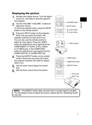 Page 7
7
ENGLISH

Displaying the picture
. Activate your signal source. Turn the signal 
source on, and make it send the signal to 
the projector.
2. Use the VOLUME +/VOLUME - buttons to 
adjust the volume.  
To have the projector silent, press the MUTE 
button on the remote control.
3. Press the INPUT button on the projector.  
Each time you press the button, the 
projector switches its input port in turn.
You can also use the remote control to 
select an input signal. Press the VIDEO 
button for...