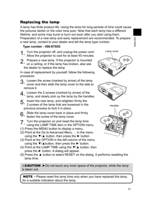 Page 13

ENGLISH

Replacing the lamp
A lamp has finite product life. Using the lamp for long periods of time could cause 
the pictures darker or the color tone poor. Note that each lamp has a different 
lifetime, and some may burst or burn out soon after you start using them. 
Preparation of a new lamp and early replacement are recommended. To prepare 
a new lamp, contact to your dealer and tell the lamp type number.

Type number : 456-8755G
. Turn the projector off, and unplug the power cord....