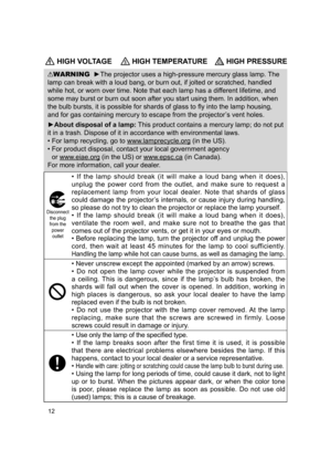 Page 14
2

 HIGH VOLTAGE HIGH TEMPERATURE HIGH PRESSURE
WARNING  ►The projector uses a high-pressure mercury glass lamp. The 
lamp can break with a loud bang, or burn out, if jolted or scratched, handled 
while hot, or worn over time. Note that each lamp has a different lifetime, and 
some may burst or burn out soon after you start using them. In addition, when 
the bulb bursts, it is possible for shards of glass to fly into the lamp housing, 
and for gas containing mercury to escape from the projector’s...