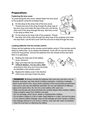 Page 4
2

Fastening the lens cover
To avoid losing the lens cover, please fasten the lens cover 
to the projector using the enclosed strap.
. Fix the strap to the strap hole of the lens cover. 
Thread one end of the strap through the strap hole of 
the lens cover and make the loop at the end, and let the 
other end of the strap through the loop. Not have a knot 
in the strap at either end.
2. Fix the strap to the strap hole of the projector. Thread 
the other end of the strap through the strap hole of the...
