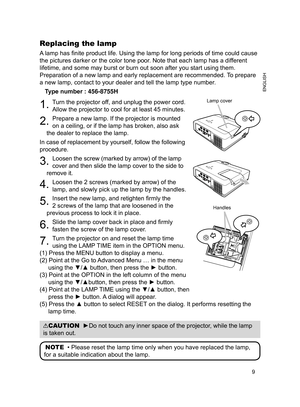 Page 9
9
ENGLISH

Replacing the lamp
A lamp has finite product life. Using the lamp for long periods of time could cause 
the pictures darker or the color tone poor. Note that each lamp has a different 
lifetime, and some may burst or burn out soon after you start using them. 
Preparation of a new lamp and early replacement are recommended. To prepare 
a new lamp, contact to your dealer and tell the lamp type number.
Type number : 456-8755H
. Turn the projector off, and unplug the power cord. 
Allow the...