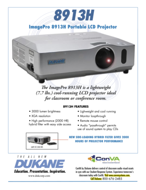 Page 1
8913H
NEW SIDE-LOADING HYBRID FILTER GIVES 2000 
HOURS OF PROJECTOR PERFORMANCE
ImagePro 8913H Portable LCD Projector
Th e ImagePro 8913H is a lightweight 
(7.7 lbs.) cool-running LCD projector ideal 
for classroom or conference room. 
8913H FEATURES
ConVA by Dukane delivers control of classroom audio visual assets 
in sync with our Student Response System. Experience tomorrow's 
classroom today with ConVA. Visit www.convasystems.com.
Call Dukane: 800-676-2485 
www.dukcorp.com
• 3000 lumen...