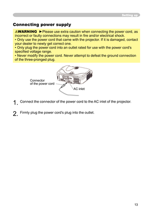 Page 15
13

Setting up
Connecting power supply
WARNING  ►Please use extra caution when connecting the power cord, as 
incorrect or faulty connections may result in ﬁ re and/or electrical shock.
• Only use the power cord that came with the projector. If it is damaged, contact 
your dealer to newly get correct one.
• Only plug the power cord into an outlet rated for use with the power cord's 
speciﬁ ed voltage range.
• Never modify the power cord. Never attempt to defeat the ground connection 
of the...