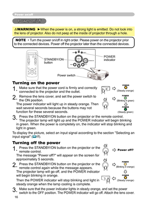 Page 18
16

Power on/off
Power on/off
WARNING  ►When the power is on, a strong light is emitted. Do not look into 
the lens of projector. Also do not peep at the inside of projector through a hole.
NOTE  • Turn the power on/off in right order. Please power on the projector prior 
to the connected devices. Power off the projector later than the connected devices.
Power switch
STANDBY/ON button
POWER indicator
Turning on the power
1. Make sure that the power cord is ﬁ rmly and correctly 
connected to the...