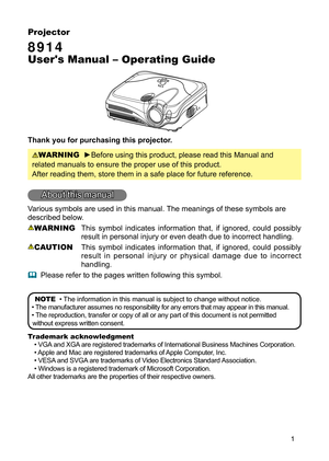 Page 3
1

Projector

8914
 
User's Manual – Operating Guide
Thank you for purchasing this projector.
WARNING  ►Before using this product, please read this Manual and 
related manuals to ensure the proper use of this product. 
After reading them, store them in a safe place for future reference.
About this manual
Various symbols are used in this manual. The meanings of these symbols are 
described below. 
WARNING  This  symbol  indicates  information  that,  if  ignored,  could  possibly 
result in personal...