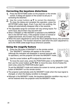 Page 22
20

Using the magnify feature

1. 
Press the ON button of MAGNIFY on the remote control.  

The “MAGNIFY” indication will appear on the screen 

(although the indication will disappear in several seconds with 

no operation), and the projector will enter the MAGNIFY mode.

2. 
Use the cursor buttons ▲/▼ to adjust the zoom level. 

To move the zoom area, press the POSITION button in the MAGNIFY mode, 

then use the cursor buttons ▲/▼/◄/► to move the area. And to ﬁ nalize the 

zoom area, press the...