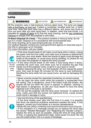 Page 40
38

Maintenance
Maintenance
Lamp
 WARNINGHIGH VOLTAGEHIGH TEMPERATUREHIGH PRESSURE
►The  projector  uses  a  high-pressure  mercury  glass  lamp.  The  lamp  can break 
with  a  loud  bang,  or  burn  outwith  a  loud  bang,  or  burn  out,  if  jolted  or  scratched,  handled  while  hot,  or  worn over  time.  Note  that  each  lamp  has  a  different  lifetime,  and  some  may  burst  or burn  out  soon  after  you  start  using  them.  In  addition,  when  the  bulb  bursts,  it  is possible  for...