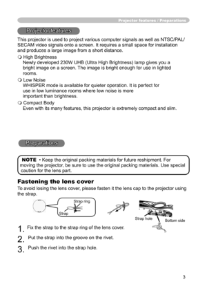 Page 5
3

Fastening the lens cover

To avoid losing the lens cover, please fasten it the lens cap to the projector using 

the strap.

1. 
Fix the strap to the strap ring of the lens cover.

2.
Put the strap into the groove on the rivet.

3.
Push the rivet into the strap hole.

Projector features / Preparations
Projector features

This projector is used to project various computer signals as well as NTSC/PAL/
SECAM video signals onto a screen. It requires a small space for installation 
and produces a large...