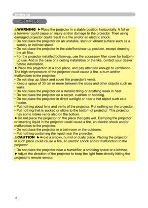 Page 8
6

Setting up
Setting up
WARNING  ►Place the projector in a stable position horizontally. A fall or 
a turnover could cause an injury and/or damage to the projector. Then using 
damaged projector could result in a ﬁ re and/or an electric shock.
•  Do not place the projector on an unstable, slant or vibrant surface such as a 
wobbly or inclined stand.
•  Do not place the projector in the side/front/rear-up position, except cleaning 
the air ﬁ lter. 
•  For the projector installed bottom-up, use the...