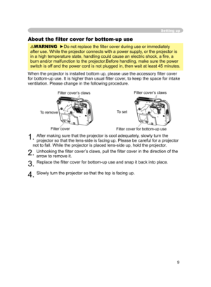 Page 21
9

Setting up
About the ﬁlter cover for bottom-up use
WARNING  ►Do not replace the ﬁlter cover during use or immediately 
after use. While the projector connects with a power supply, or the projector is 
in a high temperature state, handling could cause an electric shock, a ﬁ re, a 
burn and/or malfunction to the projector.Before handling, make sure the power 
switch is off and the power cord is not plugged in, then wait at least 45 minutes.
When the projector is installed bottom up, please use the...