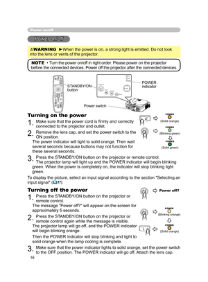 Page 28
16

STANDBY/ONVIDEOUPDOWNBLANK
ASPECTPUSH
LASERINDICATOR
LASER
RGB
ENTER
ONOFF
ESCPOSITIONMAGNIFYMUTEKEYSTONEFREEZEONE TOUCH
AUTO PA
GE
MENURESETVOLUME

ST
ANDBY/ON
INPU
T KEYS TONE
RESE
TMENU
POWER T E M P L A M P

Power on/off
Power on/off
WARNING  ►When the power is on, a strong light is emitted. Do not look 
into the lens or vents of the projector.
NOTE  • Turn the power on/off in right order. Please power on the projector 
before the connected devices. Power off the projector after the connected...