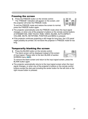 Page 33
21

Freezing the screen
1. Press the FREEZE button on the remote control.  
The “FREEZE” indication will appear on the screen, and 
the projector will enter the FREEZE mode.
To exit the FREEZE mode and restore the screen to normal, 
press the FREEZE button again. 
● The projector automatically exits the FREEZE mode when the input signal  changes, or when one of the projector’s buttons or the remote control buttons 
of STANDBY/ON, ONE TOUCH, RGB, VIDEO, BLANK, AUTO,ASPECT, 
VOLUME, MUTE, KEYSTONE,...