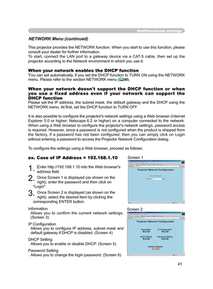 Page 53
41

Multifunctional settings
NETWORK Menu (continued)
This projector provides the NETWORK function. When you start to use this function, please 
consult your dealer for further information.
To  start,  connect  the  LAN  port  to  a  gateway  device  via  a  CAT-5  cable,  then  set  up  the 
projector according to the Network environment in which you use it.
When your network enables the DHCP function
You can set automatically, if you set the DHCP function to TURN ON using the NETWORK 
menu. Please...