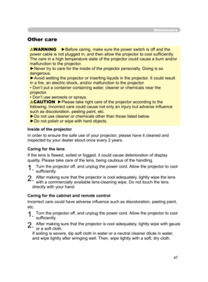 Page 59
47

Maintenance
WARNING    ►Before caring, make sure the power switch is off and the 
power cable is not plugged in, and then allow the projector to cool sufﬁ ciently. 
The care in a high temperature state of the projector could cause a burn and/or 
malfunction to the projector.
►Never try to care for the inside of the projector personally. Doing is so 
dangerous. 
►Avoid wetting the projector or inserting liquids in the projector. It could result 
in a ﬁre, an electric shock, and/or malfunction to the...