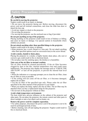 Page 75
Safety Precautions (continued)
CAUTION
Be careful in moving the projector.
Neglect could result in an injury or damage.
•  Do  not  move  the  projector  during  use.  Before  moving,  disconnect  the
power  cord  and  all  external  connections,  and  close  the  slide  lens  door  or
attach the lens cap.
• Avoid any impact or shock to the projector. 
• Do not drag the projector.
• For moving the projector, use the enclosed case or bag if provided.
Do not put anything on top of the projector.
Placing...