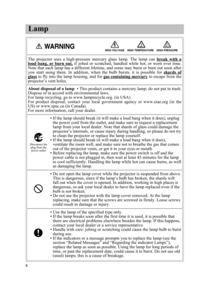 Page 10Lamp
8The  projector  uses  a  high-pressure  mercury  glass  lamp.  The  lamp  can break  with  a
loud  bang,  or  burn  out,if  jolted  or  scratched,  handled  while  hot,  or  worn  over  time.
Note that each lamp has a different lifetime, and some may burst or burn out soon after
you  start  using  them.  In  addition,  when  the  bulb  bursts,  it  is  possible  for shards  of
glassto fly into the lamp housing, and for gas containing mercuryto escape from the
projector’s vent holes.
About disposal...