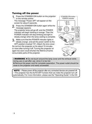 Page 8
8

VIDEODOC.CAMERA
KEYSTONE
ASPECTSEARCHBLANK
MUTEMY BUTTONPOSITION1 2
ESCENTERMENU
RESET
COMPUTERMY SOURCE/AUTOMAGNIFYPAGE      UPVOLUMEDOWNoONOFF9×FREEZE

Turning off  the power
. Press the STANDBY/ON button on the projector 
or the remote control.
The message "Power off?" will appear on the 
screen for about 5 seconds.
2. Press the STANDBY/ON button again while the 
message appears. 
The projector lamp will go off, and the POWER 
indicator will begin blinking in orange. Then the 
POWER...