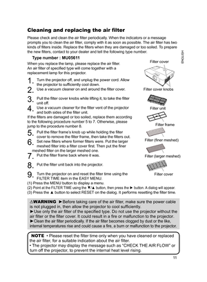 Page 11

ENGLISH

Please check and clean the air filter periodically. When the indicators or a message 
prompts you to clean the air filter, comply with it as soon as possible. The air filter has two 
kinds of filters inside. Replace the filters when they are damaged or too soiled. To prepare 
the new filters, contact to your dealer and tell the following type number.
Type number : MU05611
When you replace the lamp, please replace the air filter. 
An air filter of specified type will come together...