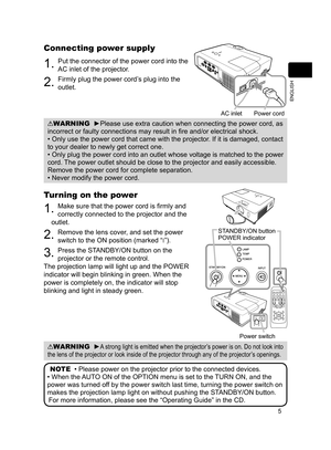 Page 5
5
ENGLISH

Connecting power supply
. Put the connector of the power cord into the 
AC inlet of the projector.
2. Firmly plug the power cord’s plug into the 
outlet. 
WARNING  ►Please use extra caution when connecting the power cord, as 
incorrect or faulty connections may result in fire and/or electrical shock.
• Only use the power cord that came with the projector. If it is damaged, contact 
to your dealer to newly get correct one.
• Only plug the power cord into an outlet whose voltage is matched...