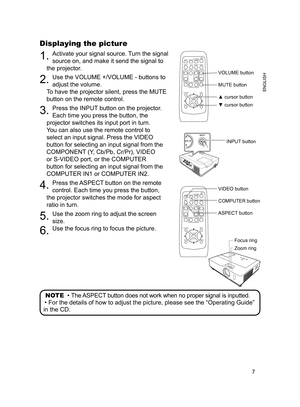 Page 7
7
ENGLISH

Displaying the picture
. Activate your signal source. Turn the signal 
source on, and make it send the signal to 
the projector.
2. Use the VOLUME +/VOLUME - buttons to 
adjust the volume.  
To have the projector silent, press the MUTE 
button on the remote control.
3. Press the INPUT button on the projector.  
Each time you press the button, the 
projector switches its input port in turn.
You can also use the remote control to 
select an input signal. Press the VIDEO 
button for...