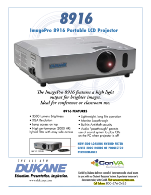 Page 1
8916
NEW SIDE-LOADING HYBRID FILTER 
GIVES 2000 HOURS OF PROJECTOR 
PERFORMANCE
ImagePro 8916 Portable LCD Projector
Th e ImagePro 8916 features a high light 
output for brighter images. 
Ideal for conference or classroom use. 
8916 FEATURES
ConVA by Dukane delivers control of classroom audio visual assets 
in sync with our Student Response System. Experience tomorrow's 
classroom today with ConVA. Visit www.convasystems.com.
Call Dukane: 800-676-2485 
www.dukcorp.com
• 3500 Lumens Brightness 
• XGA...