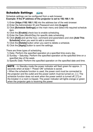 Page 120
31

Controlling the Projector via Scheduling
Schedule Settings
Schedule settings can be configured from a web browser.
Example: If the IP address of the projector is set to 192.168.1.10:
(16)
There are three types of scheduling.
 1) Daily: Perform the specified operation at a specified time every day.
 2)  Sunday ~ Saturday: Perform the specified operation at the specified time on a 
specified day of the week.
 3) Specific Date: Perform the specified operation on the specified date and time.
• In...