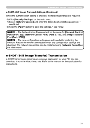 Page 122
33

e-SHOT(Still Image Transfer) Display
e-SHOT (Still Image Transfer) Settings (Continued)
When the authentication setting is enabled, the following settings are r\
equired.
 6) Click [Security Settings] on the main menu.
  )   Select [Network Control] and enter the desired authentication password. * 
see Note   
  ) Click the [Apply] button to save the settings. * see Note 
• The Authentication Password will be the same for [Network Control 
Port1 (Port: 23)], [Network Control...