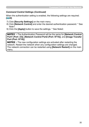 Page 124
35

Command Control via the Network
Command Control Settings (Continued)
When the authentication setting is enabled, the following settings are r\
equired.
(20)
  ) Click [Security Settings] on the main menu.
  )   Click [Network Control] and enter the desired authentication password. * See 
Note  .
 9) Click the [Apply] button to save the settings. * See Note  .
• The Authentication Password will be the same for [Network Control 
Port1 (Port: 23)], [Network Control Port2 (Port:...