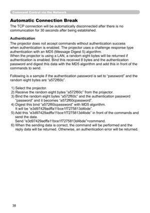 Page 127
38
Command Control via the Network
Automatic Connection Break
The TCP connection will be automatically disconnected after there is no 
communication for 30 seconds after being established.
Authentication
The projector does not accept commands without authentication success 
when authentication is enabled. The projector uses a challenge response type 
authentication with an MD5 (Message Digest 5) algorithm.
When the projector is using a LAN, a random eight bytes will be returned\
 if 
authentication is...