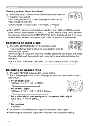 Page 19
8

Operating
Searching an input signal
. Press the SEARCH button on the remote control.
The projector will start to check its input ports in order to 
find any input signals.
When an input is found, the projector will stop searching and display th\
e image. 
If no signal is found, the projector will return to the state selected b\
efore the 
operation.
RGB     RGB     M  -D  COMPONENT (Y, CB/RB, CR/BR)  S-VIDEO  VIDEO 
   
BLANKLASER
ASPECT
 ESC MENU RESET   POSITION AUTO...