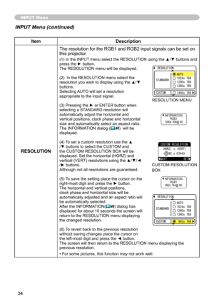 Page 35
34

INPUT Menu
ItemDescription
RESOLUTIONThe resolution for the RGB   and RGB   input signals can be set on 
this projector.
(1) In the INPUT menu select the RESOLUTION using the ▲/▼ buttons and press the ► button.The RESOLUTION menu will be displayed.
(
 )  In the RESOLUTION menu select the 
resolution you wish to display using the ▲/▼ buttons. Selecting AUTO will set a resolution appropriate to the input signal.
(3) Pressing the ► or ENTER button when selecting a STANDARD resolution...