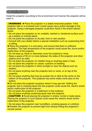 Page 8
7

Setting up
Setting up
Install the projector according to the environment and manner the projec\
tor will be 
used in.
WARNING  ►Place the projector in a stable horizontal position. If the 
projector falls or is knocked over it could cause injury and/or damage t\
o the 
projector. Using a damaged projector could then result in fire and/or electric 
shock.
•  Do not place the projector on an unstable, slanted or vibrational surfac\
e such 
as a wobbly or inclined stand.
• 
 
Do not place the projector...