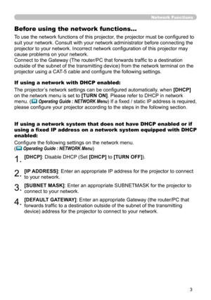 Page 92
3

Network Functions
Before using the network functions…
To use the network functions of this projector, the projector must be configured to 
suit your network. Consult with your network administrator before connec\
ting the 
projector to your network. Incorrect network configuration of this projector may 
cause problems on your network.
Connect to the Gateway (The router/PC that forwards traffic to a destination 
outside of the subnet of the transmitting device) from the network term\
inal on the...