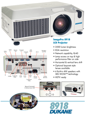 Page 1
ImagePro 8918
LCD Projector
• 3500 lumen brightness
• XGA resolution
• Network capability, RJ-45
• Lamp access on top & high 
   performance filter on side
• Horizontal & vertical lens shift
• Optional bayonet style 
   lenses available
• 4 Built-in 4W speakers with 
   SRS WOW™ technology
• HDTV ready
89 18
CompositeVideoAudioOutS-Video
ComputerIn 2
Power
AudioIn 1
AudioIn  3
M1-D
MonitorOutComputerIn1
Control(RS-232)
KensigtonLock Slot
LANRJ-45AudioIn 2
IRIR
RemoteControl
AudioIn 4
Component Video...