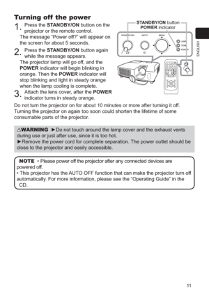 Page 1111
ENGLISH
Turning off  the power
1. Press the STANDBY/ON button on the 
projector or the remote control.
The message “Power off?” will appear on 
the screen for about 5 seconds.
2. Press the STANDBY/ON button again 
while the message appears. 
The projector lamp will go off, and the 
POWER indicator will begin blinking in 
orange. Then the  POWER indicator will 
stop blinking and light in steady orange 
when the lamp cooling is complete.
3. Attach the lens cover, after the POWER 
indicator turns in...