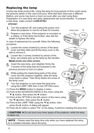 Page 1212
Replacing the lamp
A lamp has ﬁnite product life. Using the lamp for long periods of time\
 could cause 
the pictures darker or the color tone poor. Note that each lamp has a different 
lifetime, and some may burst or burn out soon after you start using them\
. 
Preparation of a new lamp and early replacement are recommended. To prepare 
a new lamp, make contact wit456-8755JDT01021
1. Turn the projector off, and unplug the power cord. 
Allow the projector to cool for at least 45 minutes.
2. Prepare a...