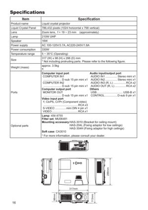 Page 1616
Speciﬁcations
ItemSpeciﬁcation
Product name Liquid crystal projector
Liquid Crystal Panel 786,432 pixels (1024 horizontal x 768 vertical)
Lens Zoom lens,  f = 19 ~ 23 mm    (approximately)
Lamp 210W UHP
Speaker 16W
Power supply AC 100-120V/3.7A, AC220-240V/1.8A
Power consumption 330W
Temperature range 5 ~ 35°C (Operating)
Size317 (W) x 98 (H) x 288 (D) mm
* Not including protruding parts. Please refer to the following ﬁgure\
.
Weight (mass) approx. 3.5kg
<
Ports Computer input port
COMPUTER IN1...