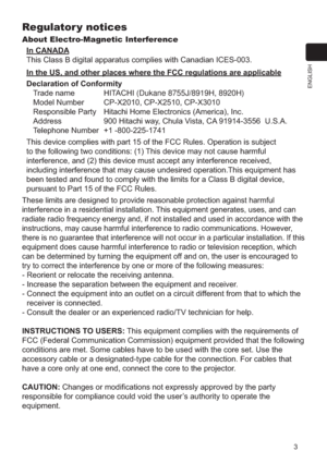 Page 33
ENGLISH
Regulator y notices
About Electro-Magnetic InterferenceIn CANADA
This Class B digital apparatus complies with Canadian ICES-003.
In the US, and other places where the FCC regulations are applicable
Declaration of Conformity Trade name  HITACHI (Dukane 8755J/8919H, 8920H)
Model Number   CP-X2010, CP-X2510, CP-X3010
Responsible Party  Hitachi Home Electronics (America), Inc.
Address  900 Hitachi way, Chula Vista, CA 91914-3556  U.S.A.
Telephone Number  +1 -800-225-1741
This device complies with...