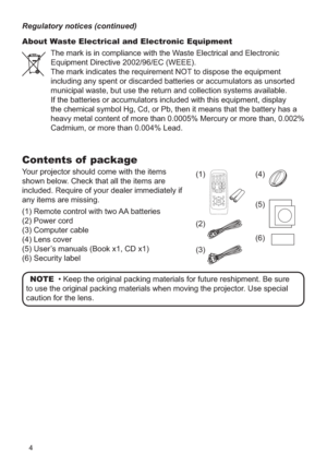 Page 44
Contents of  package
Your projector should come with the items 
shown below. Check that all the items are 
included. Require of your dealer immediately if 
any items are missing.
(1) Remote control with two AA batteries 
(2) Power cord 
(3) Computer cable
(4)  Lens cover
(5)  User’s manuals (Book x1, CD x1)
(6) Security labelNOTE  • Keep the original packing materials for future reshipment. Be sur\
e 
to use the original packing materials when moving the projector. Use special 
caution for the lens....