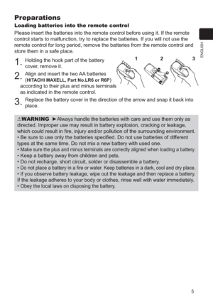 Page 55
ENGLISH
Preparations
Loading batteries into the remote control
Please insert the batteries into the remote control before using it. If \
the remote 
control starts to malfunction, try to replace the batteries. If you will\
 not use the 
remote control for long period, remove the batteries from the remote con\
trol and 
store them in a safe place.
1. Holding the hook part of the battery 
cover, remove it.
2. Align and insert the two AA batteries 
(
HITACHI MAXELL, Part No.LR6 or R6P) 
according to their...