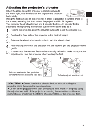 Page 99
ENGLISH
Adjusting the projector's elevator
When the place to put the projector is slightly uneven to 
the left or right, use the elevator feet to place the projector 
horizontally. 
Using the feet can also tilt the projector in order to project at a suit\
able angle to 
the screen, elevating the front side of the projector within 14 degrees.\
This projector has 2 elevator feet and 2 elevator buttons. An elevator foot is 
adjustable while pushing the elevator button on the same side as it.
1....