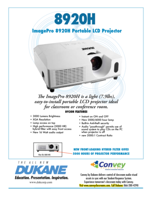 Page 18920H
Education. Presentation. Inspiration.
T   H   E      A   L   L      N   E   W
ImagePro 8920H Portable LCD Projector
Convey by Dukane delivers control of classroom audio visual assets in sync with our Student Response System. 
Experience tomorrow's classroom today with Convey. 
Visit www.conveyclassrooms.com. Call Dukane:  866-280-4298
www.dukcorp.com
The ImagePro 8920H is a light (7.9lbs), 
easy-to-install portable LCD projector ideal  for classroom or conference room. 
8920H FEATURES
• 3000...