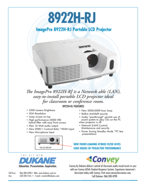 Page 18922H-RJ
ImagePro 8922H-RJ Portable LCD Projector
The ImagePro 8922H-RJ is a Network able (LAN),  easy-to-install portable LCD projector ideal  for classroom or conference room. 
8922H-RJ FEATURES
• 3200 Lumens Brightness 
• XGA Resolution  
• Lamp access on top
• High performance (5000 HR)                                                      
   hybrid filter with easy front access
• New 16 Watt audio output
• New 2000:1 Contrast Ratio *HDMI Input
• New Microphone Input • New 3000/6000 hour lamp  
•...